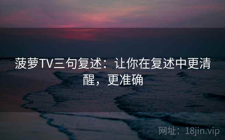 菠萝TV三句复述：让你在复述中更清醒，更准确