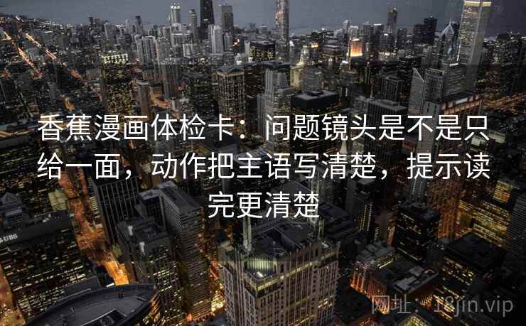 香蕉漫画体检卡：问题镜头是不是只给一面，动作把主语写清楚，提示读完更清楚