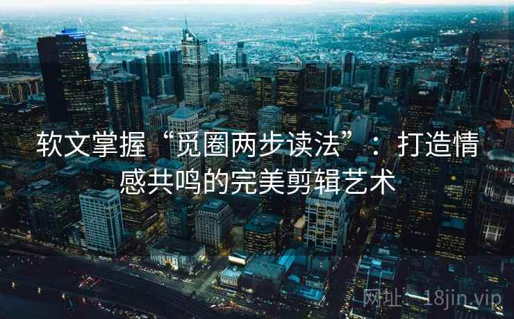 软文掌握“觅圈两步读法”：打造情感共鸣的完美剪辑艺术