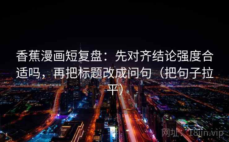 香蕉漫画短复盘:先对齐结论强度合适吗,再把标题改成问句(把句子拉平) 香蕉漫画短复盘:先对齐结论强度合适吗,再把标题改成问句(把句子拉平)