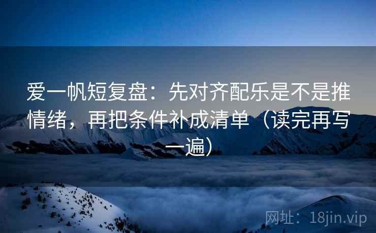 爱一帆短复盘:先对齐配乐是不是推情绪,再把条件补成清单(读完再写一遍) 爱一帆短复盘:先对齐配乐是不是推情绪,再把条件补成清单(读完再写一遍)