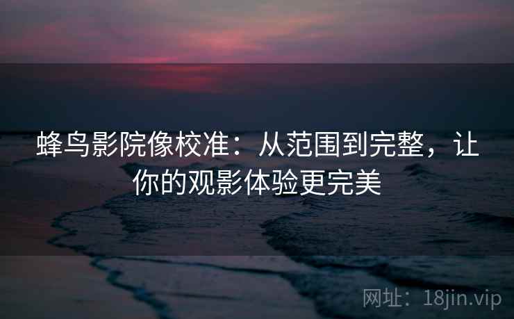 蜂鸟影院像校准:从范围到完整,让你的观影体验更完美 蜂鸟影院像校准:从范围到完整,让你的观影体验更完美