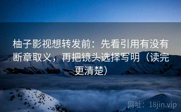 柚子影视想转发前:先看引用有没有断章取义,再把镜头选择写明(读完更清楚) 柚子影视想转发前:先看引用有没有断章取义,再把镜头选择写明(读完更清楚)