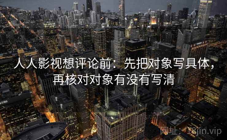 人人影视想评论前:先把对象写具体,再核对对象有没有写清 人人影视想评论前:先把对象写具体,再核对对象有没有写清