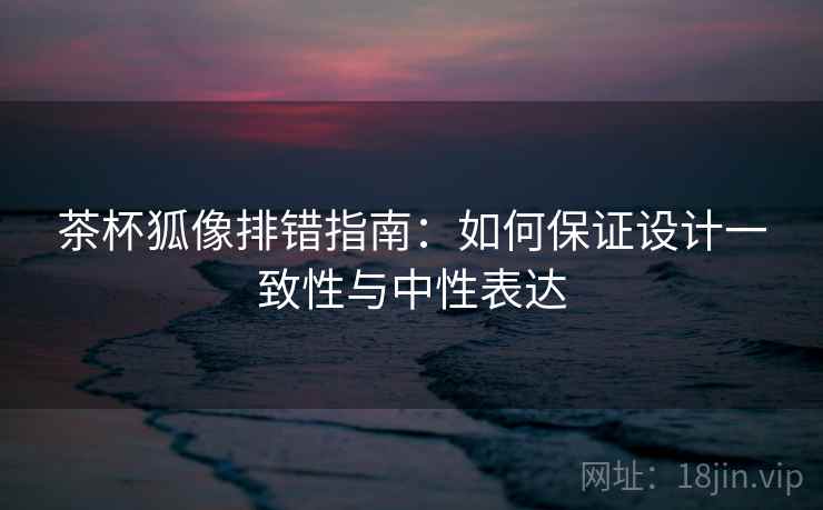 茶杯狐像排错指南:如何保证设计一致性与中性表达 茶杯狐像排错指南:如何保证设计一致性与中性表达
