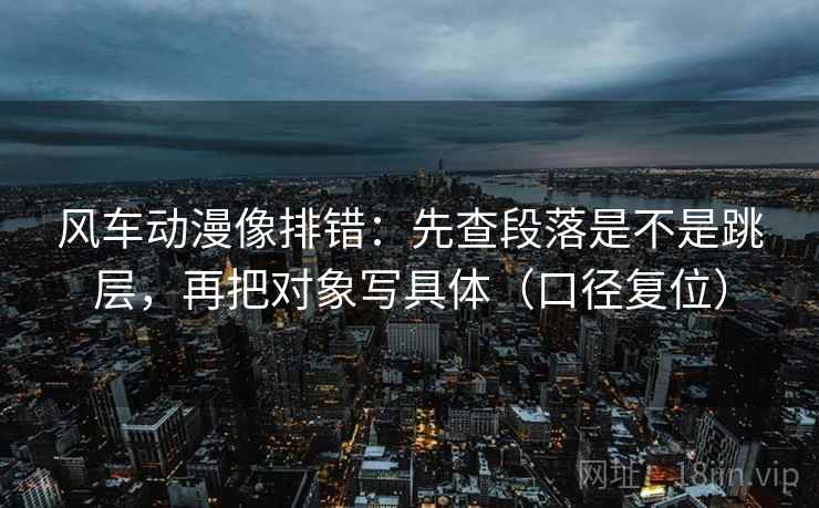 风车动漫像排错:先查段落是不是跳层,再把对象写具体(口径复位) 风车动漫像排错:先查段落是不是跳层,再把对象写具体(口径复位)