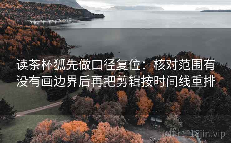 读茶杯狐先做口径复位:核对范围有没有画边界后再把剪辑按时间线重排 读茶杯狐先做口径复位:核对范围有没有画边界后再把剪辑按时间线重排